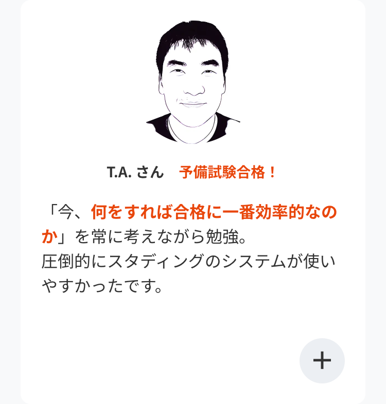 T.A. さん 予備試験合格!
「今、何をすれば合格に一番効率的なの
か」を常に考えながら勉強。
圧倒的にスタディングのシステムが使い
やすかったです。
+