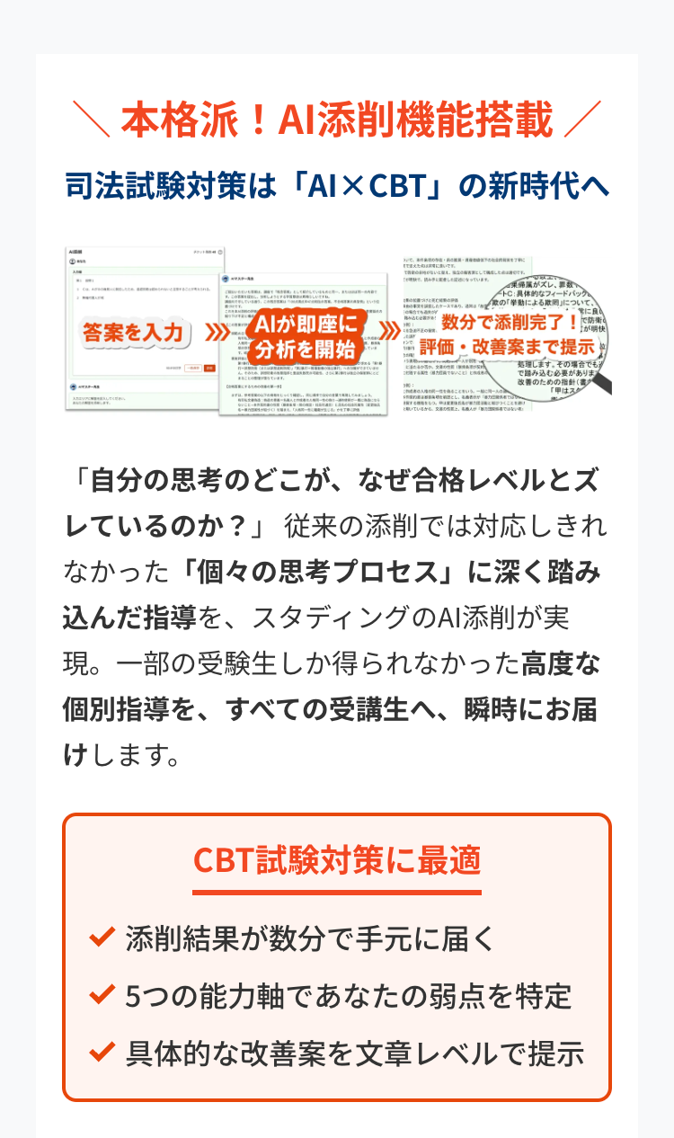 本格派! AI添削機能搭載/
司法試験対策は 「AI×CBT」 の新時代へ
になっています。
です
属がズレ、
C:具体的なフィードバック
の「挙動による欺について、
二常に良
答案を入力 >>>
"AIが即座に
「分析を開始
数分で添削完了!です
評価・改善案まで提示
理します。 その場合でも
で踏み込む必要がありま
改善のための指針
「甲はスク
「自分の思考のどこが、 なぜ合格レベルとズ
しているのか?」 従来の添削では対応しきれ
なかった 「個々の思考プロセス」 に深く踏み
込んだ指導を、 スタディングのAI添削が実
現。一部の受験生しか得られなかった高度な
個別指導を、すべての受講生へ、瞬時にお届
けします。
CBT試験対策に最適
添削結果が数分で手元に届く
5つの能力軸であなたの弱点を特定
具体的な改善案を文章レベルで提示