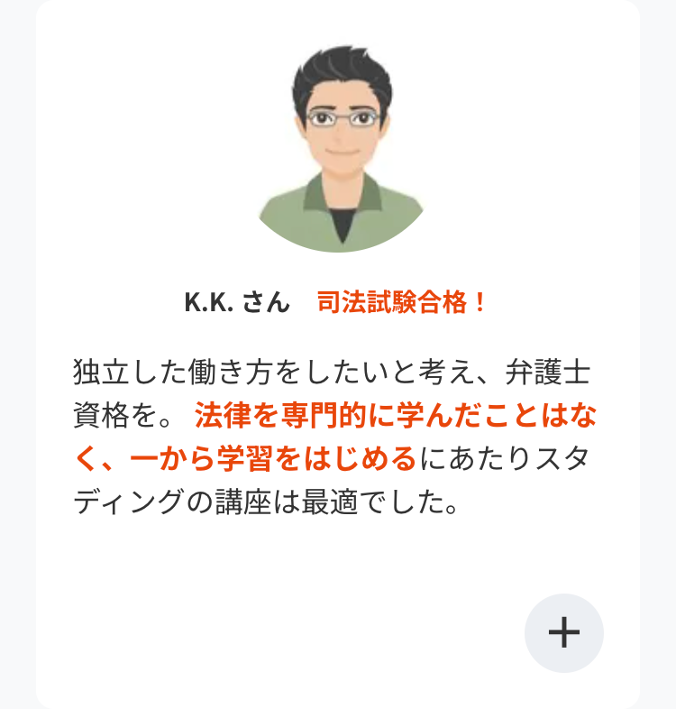 K.K. さん 司法試験合格!
独立した働き方をしたいと考え、弁護士
資格を。 法律を専門的に学んだことはな
く、一から学習をはじめるにあたりスタ
ディングの講座は最適でした。
+
