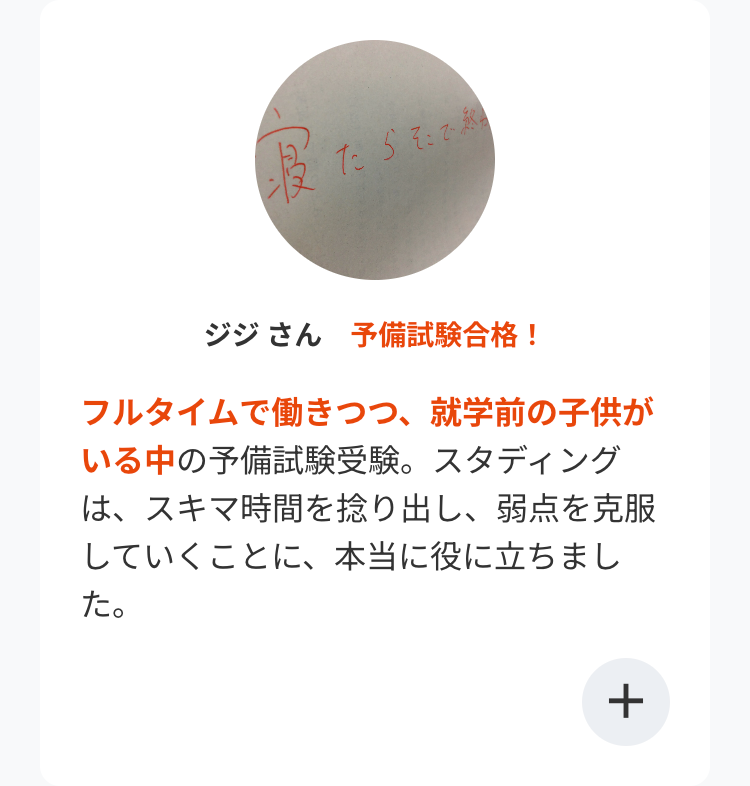 たらそこで終
ジジさん 予備試験合格!
フルタイムで働きつつ、 就学前の子供が
いる中の予備試験受験。 スタディング
は、スキマ時間を捻り出し、弱点を克服
していくことに、 本当に役に立ちまし
た。
+