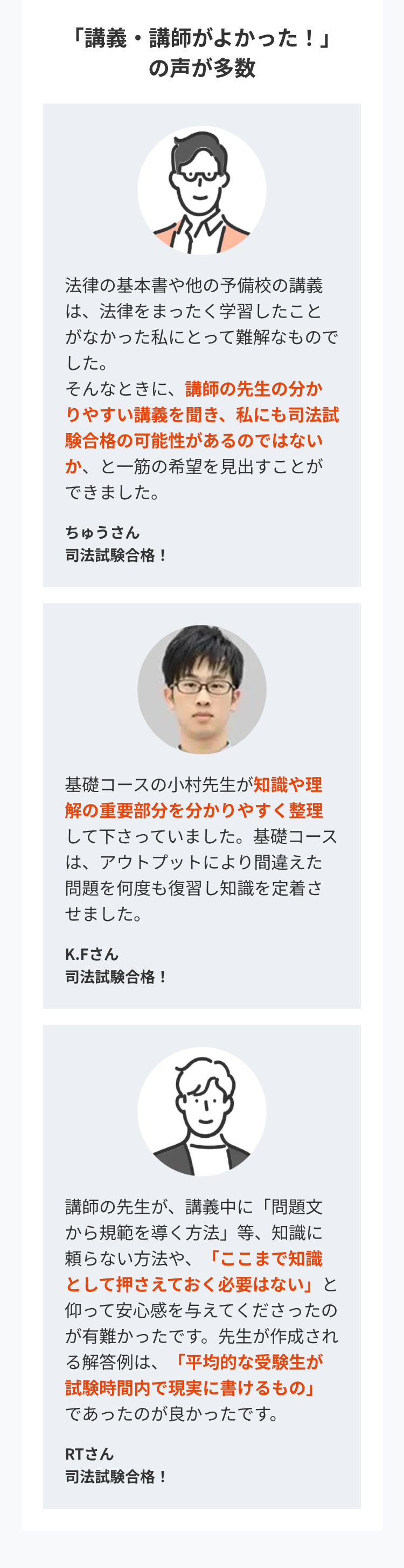 「講義・講師がよかった!」
の声が多数
法律の基本書や他の予備校の講義
は、法律をまったく学習したこと
がなかった私にとって難解なもので
した。
そんなときに、講師の先生の分か
りやすい講義を聞き、 私にも司法試
験合格の可能性があるのではない
か、と一筋の希望を見出すことが
できました。
ちゅうさん
司法試験合格!
基礎コースの小村先生が知識や理
解の重要部分を分かりやすく整理
して下さっていました。 基礎コース
は、アウトプットにより間違えた
問題を何度も復習し知識を定着さ
せました。
K.Fさん
司法試験合格!
講師の先生が、 講義中に「問題文
から規範を導く方法」 等、 知識に
頼らない方法や、 「ここまで知識
として押さえておく必要はない」と
仰って安心感を与えてくださったの
が有難かったです。 先生が作成され
る解答例は、「平均的な受験生が
試験時間内で現実に書けるもの」
であったのが良かったです。
RTさん
司法試験合格!
