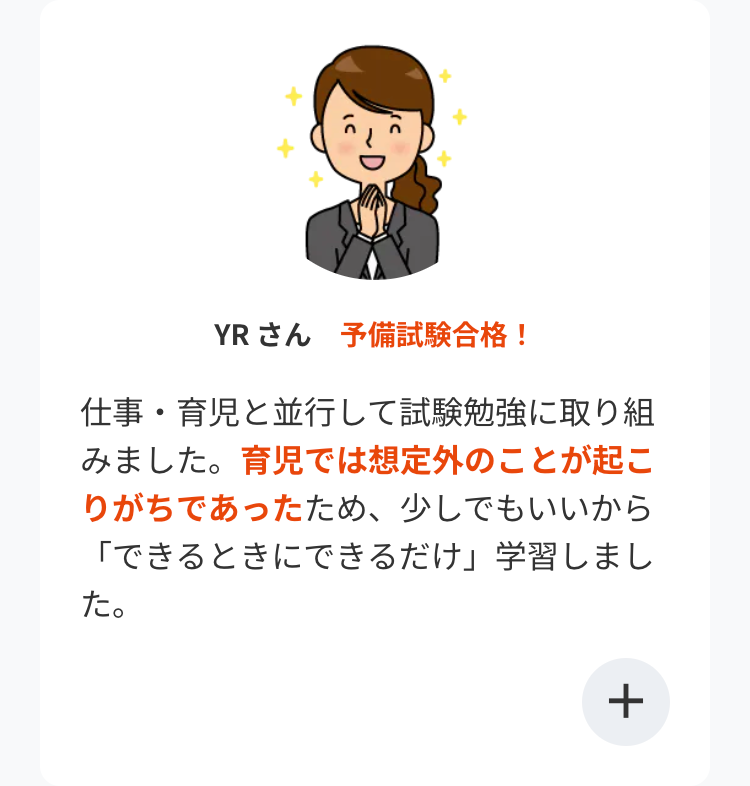 YR さん 予備試験合格!
仕事・育児と並行して試験勉強に取り組
みました。育児では想定外のことが起こ
りがちであったため、 少しでもいいから
「できるときにできるだけ」 学習しまし
た。
+