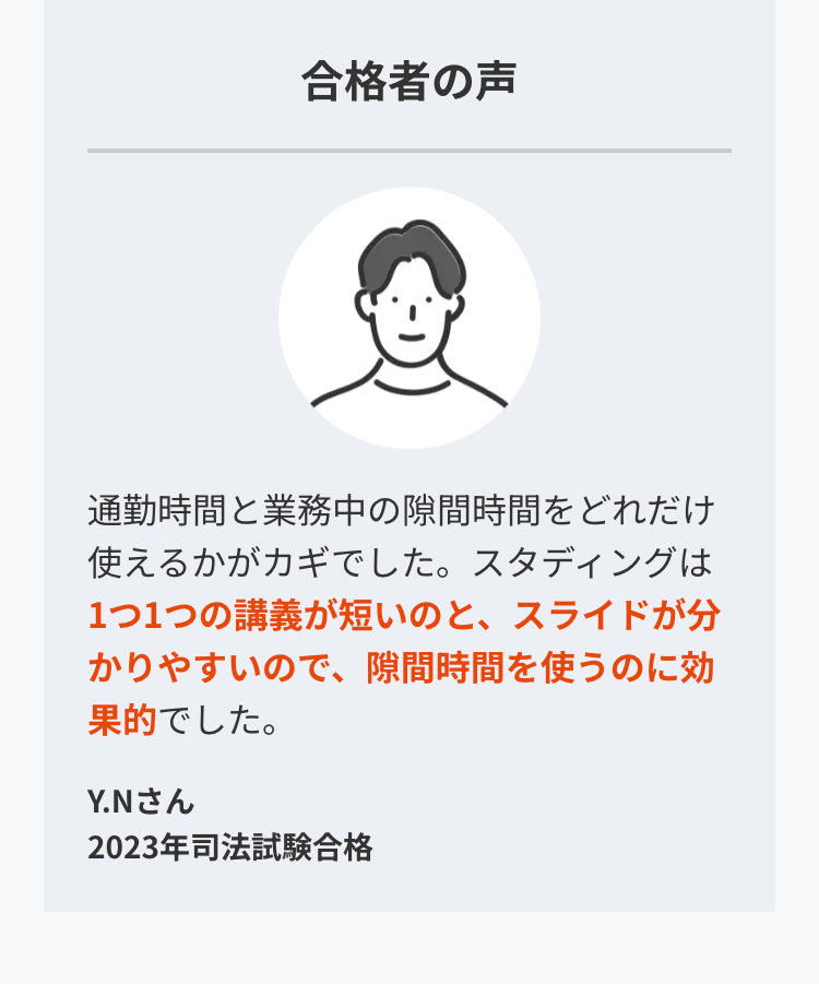 合格者の声
通勤時間と業務中の隙間時間をどれだけ
使えるかがカギでした。 スタディングは
1つ1つの講義が短いのと、 スライドが分
かりやすいので、隙間時間を使うのに効
果的でした。
Y.Nさん
2023年司法試験合格