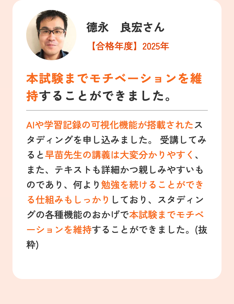 徳永 良宏さん
【合格年度】2025年
本試験までモチベーションを維
持することができました。
AIや学習記録の可視化機能が搭載されたス
タディングを申し込みました。受講してみ
ると早苗先生の講義は大変分かりやすく、
また、テキストも詳細かつ親しみやすいも
のであり、 何より勉強を続けることができ
る仕組みもしっかりしており、スタディン
グの各種機能のおかげで本試験までモチベ
ーションを維持することができました。(抜
粋)