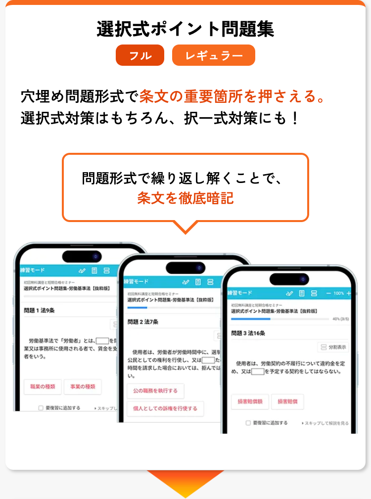 選択式ポイント問題集
フル
レギュラー
穴埋め問題形式で条文の重要箇所を押さえる。
選択式対策はもちろん、 択一式対策にも!
問題形式で繰り返し解くことで、
条文を徹底暗記
練習モード
8
合格セミナー
練習モード
選択式ポイント問題集・労働基準法 [抜粋版]
セミナー
練習モード
08 <-100%
選択式ポイント問題集・労働基準法 [抜粋版]
問題法9条
無料と短期合格セミナー
選択式ポイント問題集・労働基準法 [抜粋版]
問題2法7条
40% (3/5)
問題3法16条
労働基準法で 「労働者」とは、
業又は事務所に使用される者で、 賃金を支
者をいう。
吕 分割表示
使用者は、労働者が労働時間中に、選挙
公民としての権利を行使し、又は た
時間を請求した場合においては、拒んでは
使用者は、労働契約の不履行について違約金を定
め、又は を予定する契約をしてはならない。
い。
職業の種類
事業の種類
公の職務を執行する
損害賠償額
損害賠償
□追加する
スキップし
個人としての訴権を行使する
復習に追加する
スキップして解説を見る