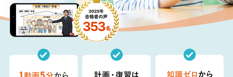 スマホで完結!
社労士
講座
金
| (日) 年金
生計
2025年
合格者の声
¥ 353 名
1動画5分から
計画・復習は
知識ゼロから
スマホで学べる
AIにおまかせ
でも大丈夫
スキマ時間×スマホで合格へ