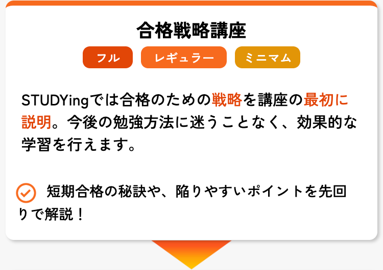 合格戦略講座
フル
レギュラー
ミニマム
STUDYingでは合格のための戦略を講座の最初に
説明。 今後の勉強方法に迷うことなく、 効果的な
学習を行えます。
短期合格の秘訣や、陥りやすいポイントを先回
りで解説!