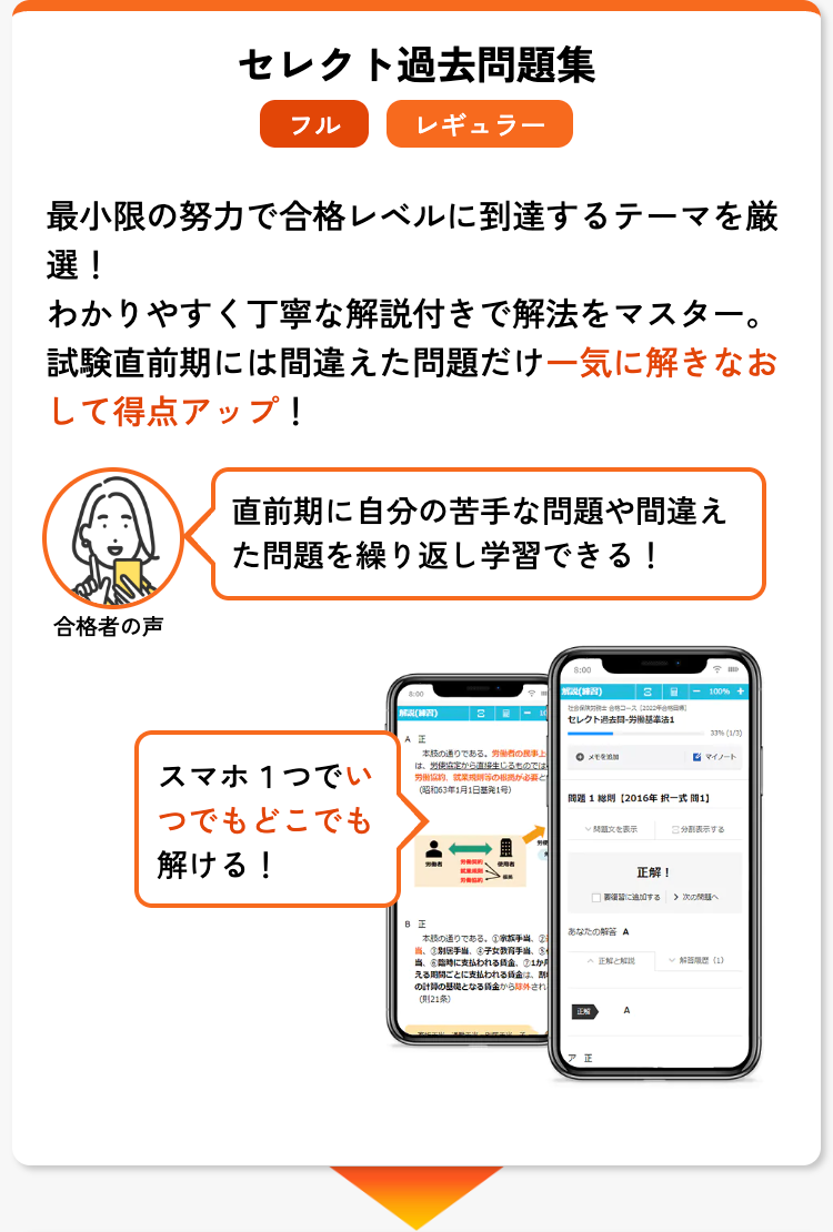 セレクト過去問題集
フル
レギュラー
最小限の努力で合格レベルに到達するテーマを厳
選!
わかりやすく丁寧な解説付きで解法をマスター。
試験直前期には間違えた問題だけ一気に解きなお
して得点アップ!
直前期に自分の苦手な問題や間違え
た問題を繰り返し学習できる!
合格者の声
解説(練習)
3 -100% +
コース [2002年
解説(練習)
3
セレクト過去労働基準法1
33% (1/3)
AE
スマホ1つでい
本の通りである。 労働者の民事上
は、労使協定から直接生じるものでは、
労働協約
必要
(昭和63年1月1日号)
メ
マイノート
問題1 [2016年択一式間1】
つでもどこでも
解ける!
問題文を表示
表示する
正解!
加する
次へ
日正
あなたの A
時に支払われる
本の通りである。 ①②
当 手当、 女
当
正解と解説
解百履歴 (1)
える期間ごとに支払われる金割
の計算の基礎となる賃金から除外され
(21条)
A