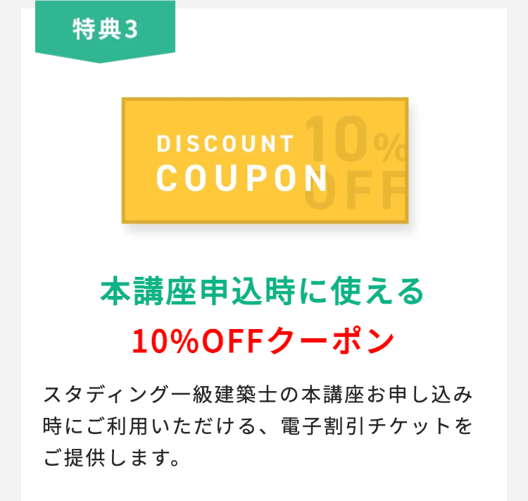 特典3
DISCOUNT 10%
COUPON FF
本講座申込時に使える
10%OFFクーポン
スタディング一級建築士の本講座お申し込み
時にご利用いただける、 電子割引チケットを
ご提供します。