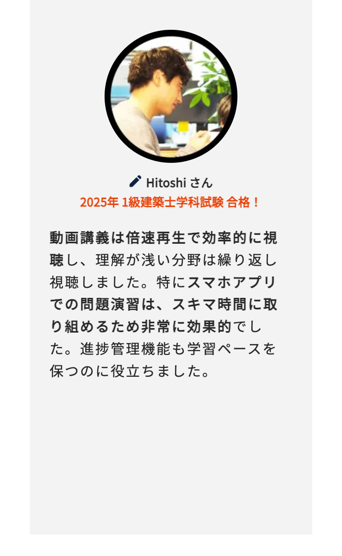 Hitoshi さん
2025年 1級建築士学科試験合格!
動画講義は倍速再生で効率的に視
聴し、理解が浅い分野は繰り返し
視聴しました。 特にスマホアプリ
での問題演習は、スキマ時間に取
り組めるため非常に効果的でし
た。進捗管理機能も学習ペースを
保つのに役立ちました。