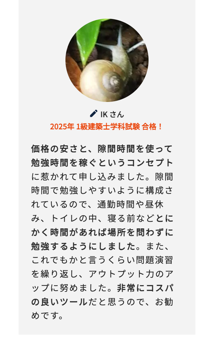 Kさん
2025年 1級建築士学科試験合格!
価格の安さと、隙間時間を使って
勉強時間を稼ぐというコンセプト
に惹かれて申し込みました。隙間
時間で勉強しやすいように構成さ
れているので、通勤時間や昼休
み、トイレの中、 寝る前などとに
かく時間があれば場所を問わずに
勉強するようにしました。 また、
これでもかと言うくらい問題演習
を繰り返し、アウトプット力のア
ップに努めました。 非常にコスパ
の良いツールだと思うので、お勧
めです。