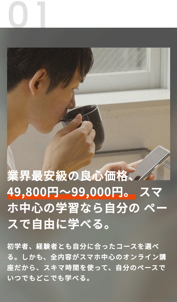01
業界最安級の良心価格、
49,800円~99,000円。 スマ
ホ中心の学習なら自分のペー
スで自由に学べる。
初学者、経験者とも自分に合ったコースを選べ
る。 しかも、全内容がスマホ中心のオンライン講
座だから、スキマ時間を使って、 自分のペースで
いつでもどこでも学べる。