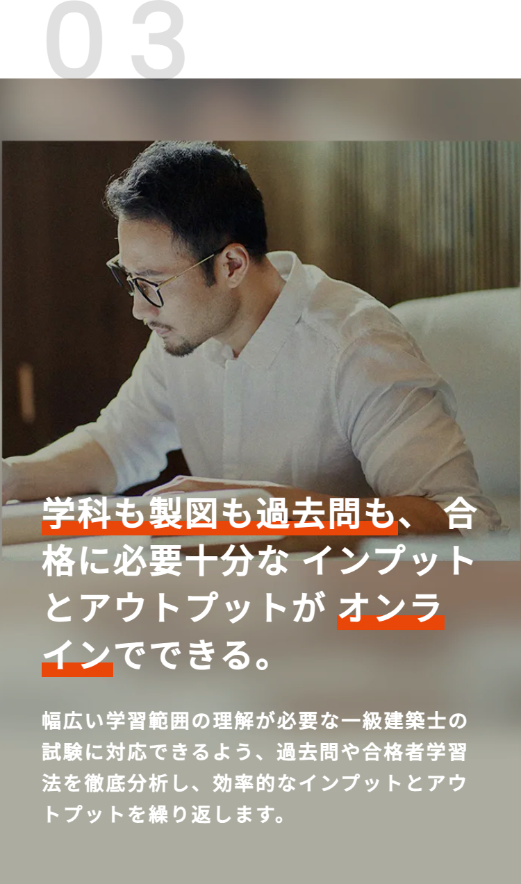 03
学科も製図も過去問も、合
格に必要十分なインプット
とアウトプットがオンラ
インでできる。
幅広い学習範囲の理解が必要な一級建築士の
試験に対応できるよう、過去問や合格者学習
法を徹底分析し、効率的なインプットとアウ
トプットを繰り返します。