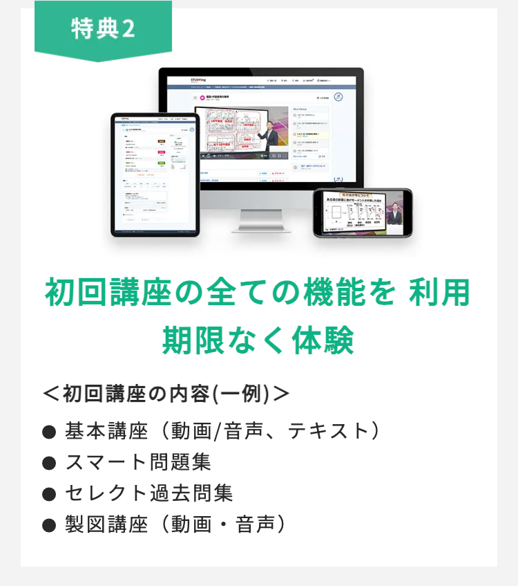 特典2
初回講座の全ての機能を利用
期限なく体験
<初回講座の内容 (一例)>
基本講座(動画/音声、 テキスト)
スマート問題集
セレクト過去問集
製図講座 (動画・音声)