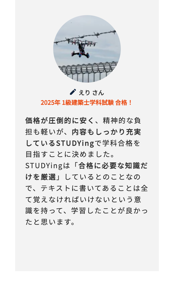 えりさん
2025年 1級建築士学科試験合格!
価格が圧倒的に安く、 精神的な負
担も軽いが、内容もしっかり充実
しているSTUDYingで学科合格を
目指すことに決めました。
STUDYingは「合格に必要な知識だ
けを厳選」しているとのことなの
で、テキストに書いてあることは全
て覚えなければいけないという意
識を持って、学習したことが良かっ
たと思います。