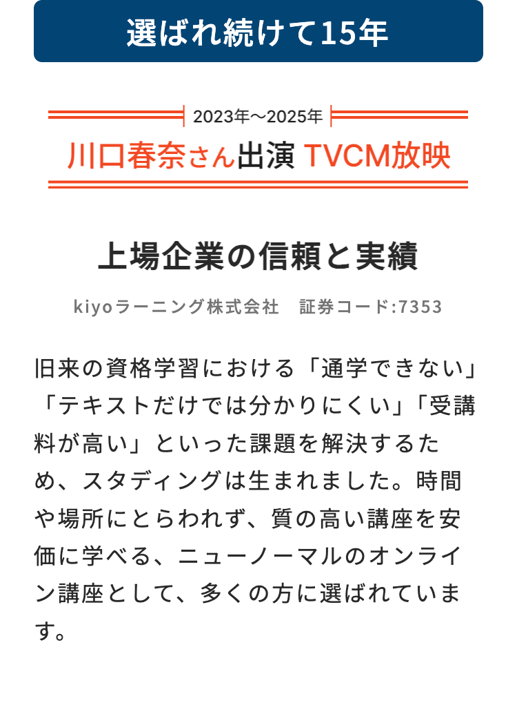 選ばれ続けて15年
2023年~2025年
川口春奈さん出演 TVCM放映
上場企業の信頼と実績
kiyoラーニング株式会社 証券コード:7353
旧来の資格学習における 「通学できない」
「テキストだけでは分かりにくい」「受講
料が高い」といった課題を解決するた
め、スタディングは生まれました。 時間
や場所にとらわれず、 質の高い講座を安
価に学べる、ニューノーマルのオンライ
ン講座として、 多くの方に選ばれていま
す。