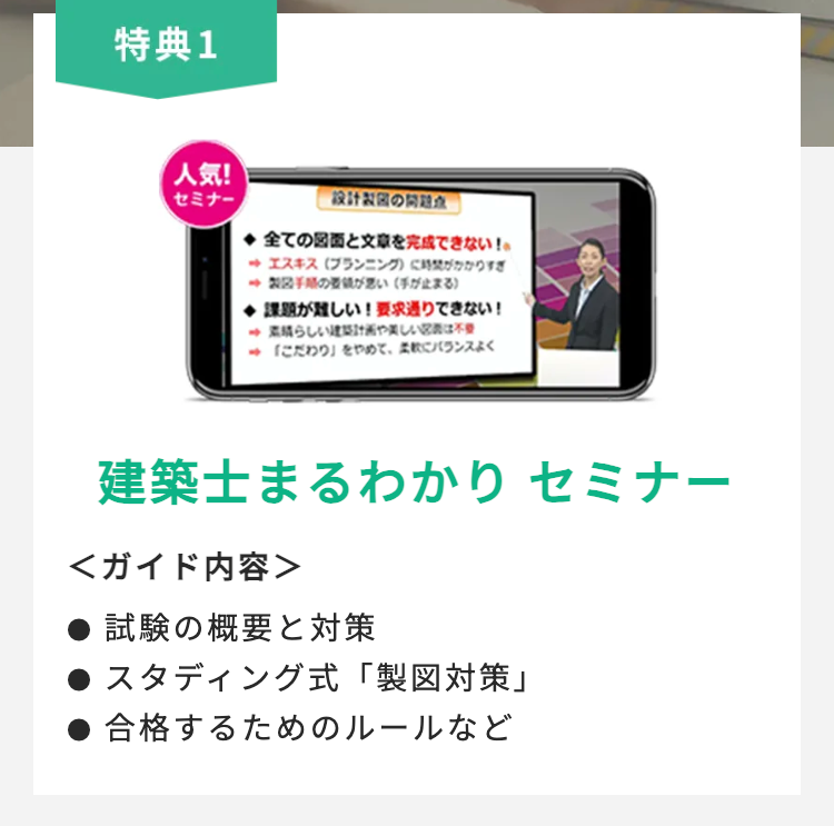 特典1
人気!
セミナー
設計製図の
全ての図面と文章を完成できない!。
エスキス(プランニング)に時間
製図手順のが悪い(手が止まる)
課題が難しい! 要求通りできない!
素晴らしい建築計画や美しい
「こだわり」をやめて、バランスよく
建築士まるわかり セミナー
<ガイド内容>
試験の概要と対策
スタディング式「製図対策」
合格するためのルールなど
