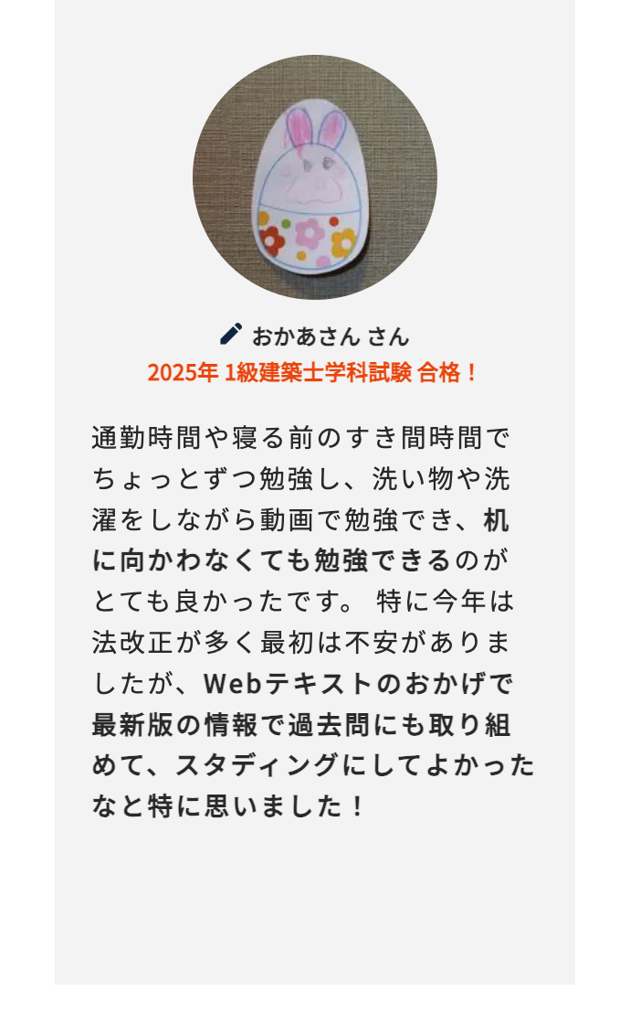 おかあさん さん
2025年 1級建築士学科試験合格!
通勤時間や寝る前のすき間時間で
ちょっとずつ勉強し、 洗い物や洗
濯をしながら動画で勉強でき、机
に向かわなくても勉強できるのが
とても良かったです。 特に今年は
法改正が多く最初は不安がありま
したが、 Webテキストのおかげで
最新版の情報で過去問にも取り組
めて、スタディングにしてよかった
なと特に思いました!