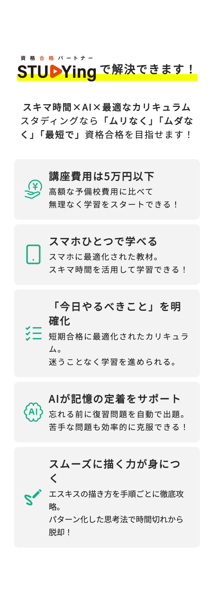 資格合格 パートナー
STUDYingで解決できます!
スキマ時間×AI×最適なカリキュラム
スタディングなら 「ムリなく」「ムダな
く」「最短で」資格合格を目指せます!
講座費用は5万円以下
高額な予備校費用に比べて
無理なく学習をスタートできる!
スマホひとつで学べる
スマホに最適化された教材。
スキマ時間を活用して学習できる!
「今日やるべきこと」を明
確化
短期合格に最適化されたカリキュラ
ム。
迷うことなく学習を進められる。
AIが記憶の定着をサポート
AI 忘れる前に復習問題を自動で出題。
苦手な問題も効率的に克服できる!
スムーズに描く力が身につ
<
エスキスの描き方を手順ごとに徹底攻
略。
パターン化した思考法で時間切れから
脱却!