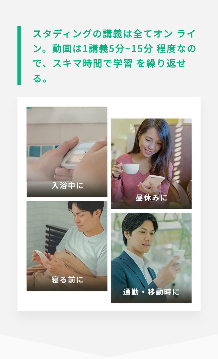 スタディングの講義は全てオンライ
ン。動画は1講義5分~15分程度なの
で、スキマ時間で学習を繰り返せ
る。
入浴中に
昼休みに
寝る前に
通勤・移動時に