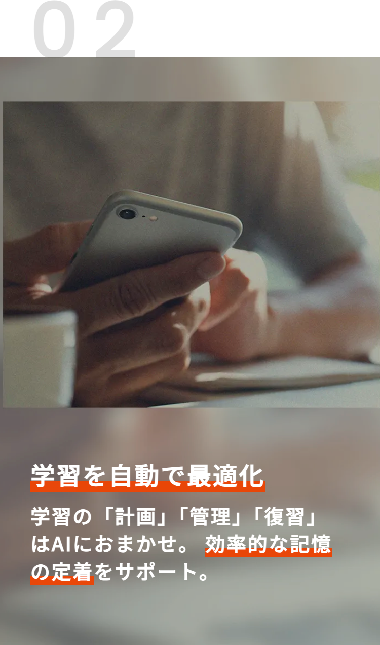 02
学習を自動で最適化
学習の「計画」「管理」「復習」
はAIにおまかせ。 効率的な記憶
の定着をサポート。