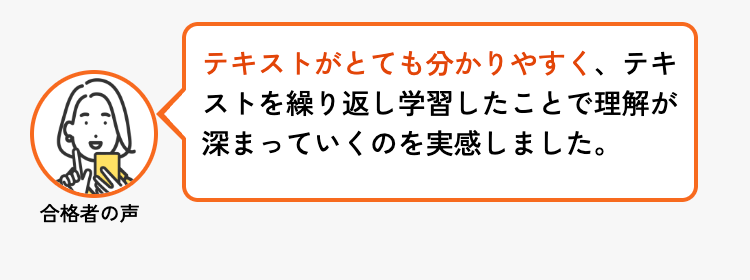 合格者の声
テキストがとても分かりやすく、 テキ
ストを繰り返し学習したことで理解が
深まっていくのを実感しました。