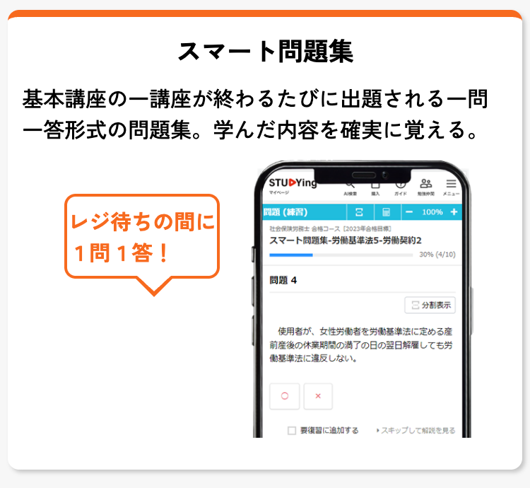 スマート問題集
基本講座の一講座が終わるたびに出題される一問
一答形式の問題集。 学んだ内容を確実に覚える。
STUDYing
レジ待ちの間に
問題 (練習)
検索
ガイド 関 メニュー
100% +
社会保険労務士 合格コース [2023年合格目標]
スマート問題集-労働基準法5-労働契約2
1問1答!
30% (4/10)
問題4
日 分割表示
使用者が、 女性労働者を労働基準法に定める産
前産後の休業期間の満了の日の翌日解雇しても労
働基準法に違反しない。
x
復習に追加する
スキップして解説を見る
