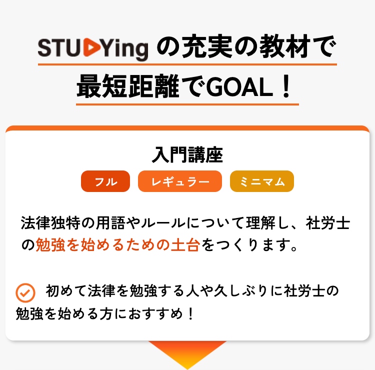 STUDYing の充実の教材で
最短距離でGOAL!
入門講座
フル
レギュラー
ミニマム
法律独特の用語やルールについて理解し、 社労士
の勉強を始めるための土台をつくります。
初めて法律を勉強する人や久しぶりに社労士の
勉強を始める方におすすめ!