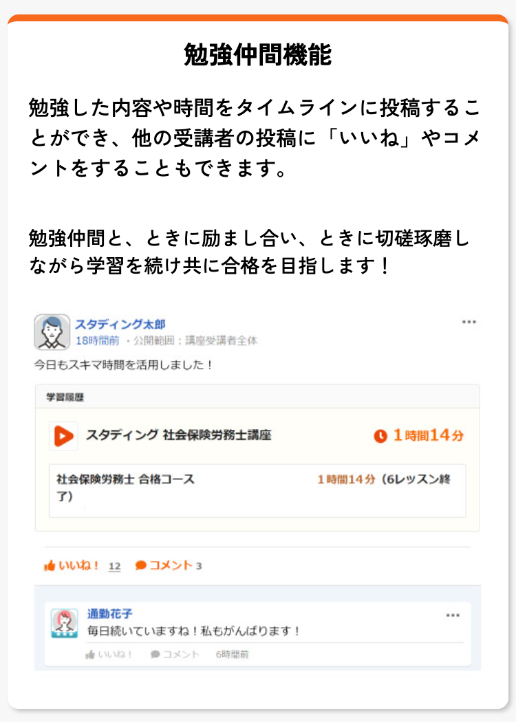 勉強仲間機能
勉強した内容や時間をタイムラインに投稿するこ
とができ、他の受講者の投稿に「いいね」 やコメ
ントをすることもできます。
勉強仲間と、ときに励まし合い、 ときに切磋琢磨し
ながら学習を続け共に合格を目指します!
|スタディング太郎
18時間前 公開範囲 講座受講者全体
今日もスキマ時間を活用しました!
学習履歷
スタディング 社会保険労務士講座
社会保険労務士 合格コース
了)
いいね! 12 ●コメント 3
通勤花子
毎日続いていますね! 私もがんばります!
いいね! ●コメント 6時間前
1時間14分
1時間14分 (6レッスン終