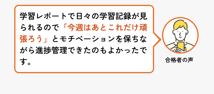 学習レポートで日々の学習記録が見
られるので「今週はあとこれだけ頑
張ろう」とモチベーションを保ちな
がら進捗管理できたのもよかったで
す。
合格者の声