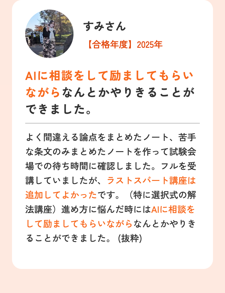 すみさん
【合格年度】2025年
AIに相談をして励ましてもらい
ながらなんとかやりきることが
できました。
よく間違える論点をまとめたノート、 苦手
な条文のみまとめたノートを作って試験会
場での待ち時間に確認しました。フルを受
講していましたが、ラストスパート講座は
追加してよかったです。 (特に選択式の解
法講座) 進め方に悩んだ時にはAIに相談を
して励ましてもらいながらなんとかやりき
ることができました。(抜粋)