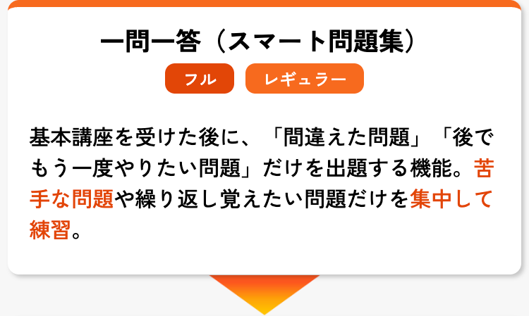 一問一答(スマート問題集)
フル
レギュラー
基本講座を受けた後に、 「間違えた問題」 「後で
もう一度やりたい問題」 だけを出題する機能。苦
手な問題や繰り返し覚えたい問題だけを集中して
練習。