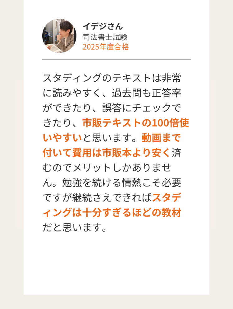イデジさん
司法書士試験
2025年度合格
スタディングのテキストは非常
に読みやすく、過去問も正答率
ができたり、誤答にチェックで
きたり、 市販テキストの100倍使
いやすいと思います。 動画まで
付いて費用は市販本より安く済
むのでメリットしかありませ
ん。勉強を続ける情熱こそ必要
ですが継続さえできればスタデ
ィングは十分すぎるほどの教材
だと思います。
