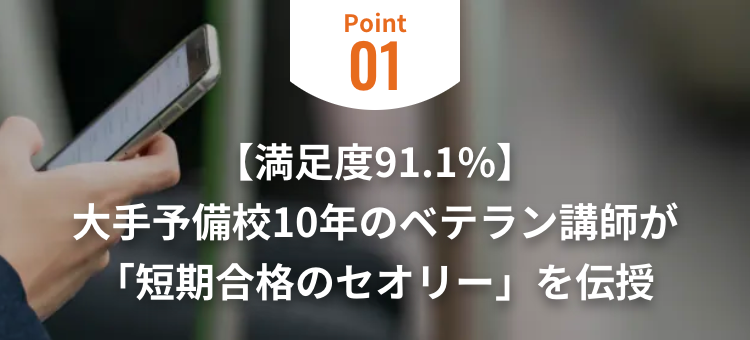 Point
01
【満足度91.1%】
大手予備校10年のベテラン講師が
「短期合格のセオリー」 を伝授