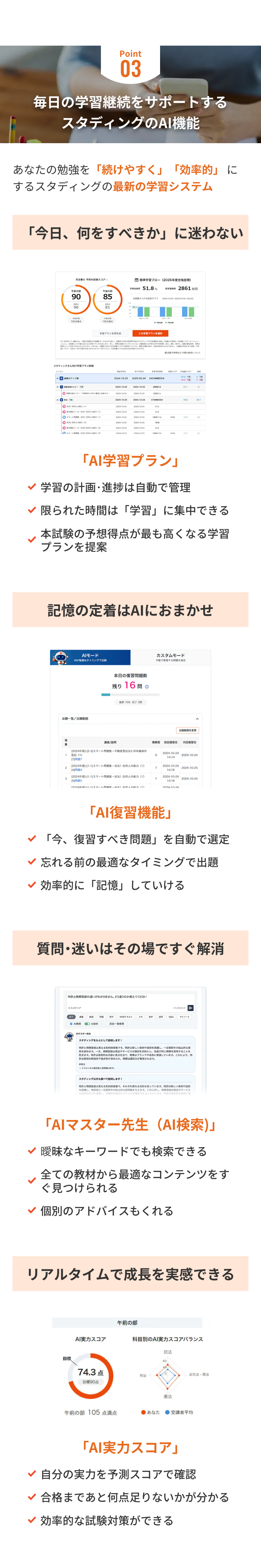 Point
03
毎日の学習継続をサポートする
スタディングのAI機能
あなたの勉強を 「続けやすく」 「効率的」に
するスタディングの最新の学習システム
「今日、何をすべきか」 に迷わない
司法書士 予想AI
午前の部
90
午後の
85
90
81
□ 標準学習フロー (2025年度合格目標)
予想合格率 51.8%
学習時間 2861 時間
スコアのグラフ 2004-10-25-2025-07-05 (253)
午前の部
午後の部
アップ
105点満点
105
学習プランを作成
この学習プランを選択
データスタディングシミュレー
ショ
コ
によってされるものとなります。その
について、
ラのスコアについて
多数の
についてはするもの
いませんのでご了承くださいます。
について
スタディングさん向け学習プラン詳細
レッスン
開始予定目
終了予定日
学習予定時間
目標スコア
ABスコア
87.9 午前
A カアップ
2024-10-25
2025-05-29 242929
セミナー [中]
2024-10-25
2024-10-25
2時間1分
21.1
○する
2024-10-25
2004-10-25
2時間1分
2024-10-25
2024-12-24
678489
29.1
ORAI GRADED (1)
2024-10-25
2024-10-25
57分
(1)
2024-10-25
2024-10-25
239
スマート 自然人の能力(1
2024-10-25
2319
216
2)
アール)
(
2004-10-25
239
100%
217
01
「AI学習プラン」
学習の計画・進捗は自動で管理
限られた時間は「学習」に集中できる
本試験の予想得点が最も高くなる学習
プランを提案
記憶の定着はAIにおまかせ
AIモード
Aが最適なタイミングで出題
出題一覧/出題範图
項
本日の復習問題数
残り 16 問
講座/設問
進捗 15% 完了3
[2024年度]-[2-3] スマート問題集一不動産登記法3 所有権保存
カスタムモード
手動で復習する問題を指定
出題範囲を変更
理解度 前回復習日 次回復習日
1
92 (1)
2024-10-24
14:14
2024-10-24
(7)問題7
2
[2024年度]-[1-1]スマート問題集民法1 自然人の能力 (1)
[4]4
7
3
[2024年度]-[1-1]スマート問題集民法1 自然人の能力(1)
[55
12024年度111-112マート 自然の力 (1)
2024-10-24
14:16
2024-10-24
14:16
2024.10.24
2024-10-25
2024-10-25
「AI復習機能」
✓ 「今、復習すべき問題」 を自動で選定
忘れる前の最適なタイミングで出題
効率的に「記憶」していける
質問・迷いはその場ですぐ解消
特許と商標登録の違いがわかりません。 どう違うのか教えてください
31/200文字
而
問題
WEBテキスト メモ
設問 Q&A
マイノート
検索 AI説明
完全一致模索
AIマスター先生
スタディングをもとにして説明します!
特許と商標登録は異なる知的財産権です。 特許は新しい発明や技術を保護し、一定期間
的な使
用を認めます。 一方、登録は商品やサービスの識別を目的とし、 他者が同じ商標を使用することを
防ぎます。 特許は技術的な内容に焦点を当て、商標はブランドや名称に関連しています。 これにより、 特
許は発明の新規性や進歩性が求められ、商標は識別力が重視されます。
参照元
テキスト62
スタディング以外も調べて説明します!
特許と商標登録は異なる知的財産権で、それぞれ異なる目的を持っています。 特許は新しい発明や技術
を保護し、発明者に一定期間的な使用を与えます。これに対し、
の名やロゴを保護者が特定のブランドをできるようにします。
商品やサービス
「AIマスター先生 (AI検索)」
曖昧なキーワードでも検索できる
全ての教材から最適なコンテンツをす
ぐ見つけられる
個別のアドバイスもくれる
リアルタイムで成長を実感できる
午前の部
AI実カスコア
科目別のAI実カスコアバランス
民法
目標
74.3点
刑法
目標90点
憲法
会社法・商法
午前の部 105点満点
● あなた 受講者平均
「AI実力スコア」
自分の実力を予測スコアで確認
合格まであと何点足りないかが分かる
効率的な試験対策ができる