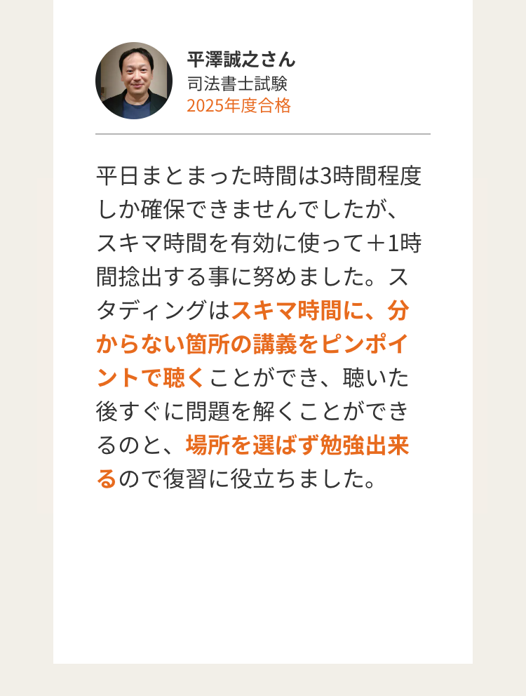 平澤誠之さん
司法書士試験
2025年度合格
平日まとまった時間は3時間程度
しか確保できませんでしたが、
スキマ時間を有効に使って+1時
間捻出する事に努めました。ス
タディングはスキマ時間に、分
からない箇所の講義をピンポイ
ントで聴くことができ、聴いた
後すぐに問題を解くことができ
るのと、場所を選ばず勉強出来
るので復習に役立ちました。