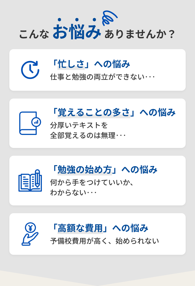 こんなお悩みありませんか?
C
「忙しさ」 への悩み
仕事と勉強の両立ができない･･･
「覚えることの多さ」 への悩み
分厚いテキストを
全部覚えるのは無理・・
「勉強の始め方」への悩み
何から手をつけていいか、
わからない･･･
「高額な費用」 への悩み
予備校費用が高く、 始められない