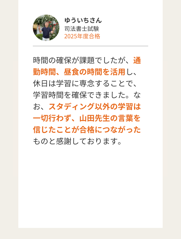 ゆういちさん
司法書士試験
2025年度合格
時間の確保が課題でしたが、通
勤時間、昼食の時間を活用し、
休日は学習に専念することで、
学習時間を確保できました。な
お、スタディング以外の学習は
一切行わず、 山田先生の言葉を
信じたことが合格につながった
ものと感謝しております。