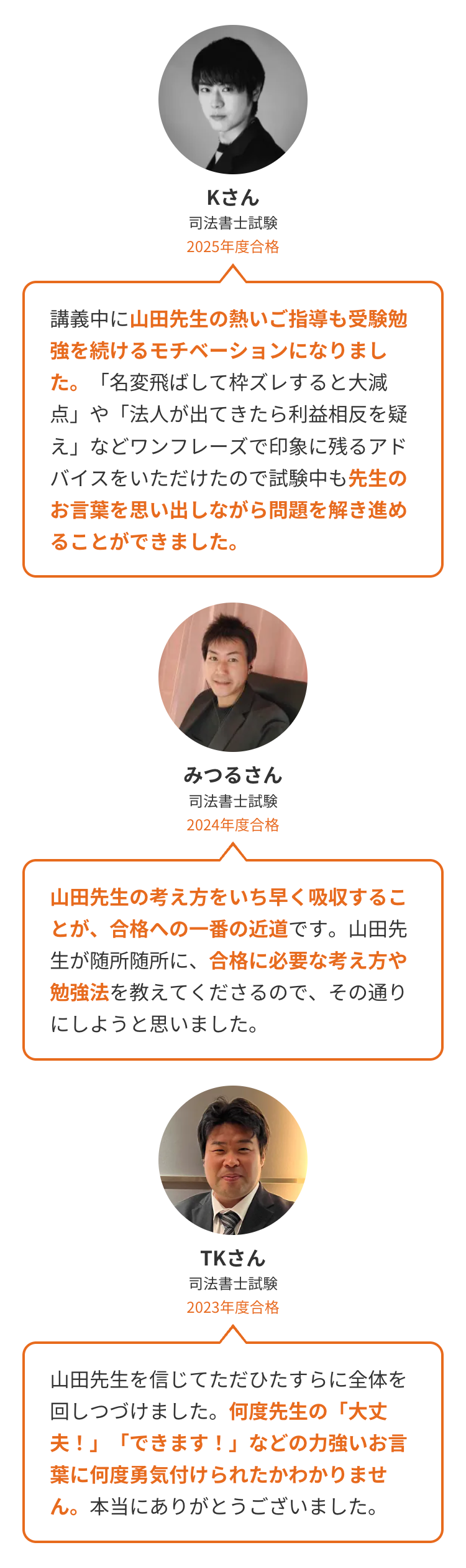 Kさん
司法書士試験
2025年度合格
講義中に山田先生の熱いご指導も受験勉
強を続けるモチベーションになりまし
た。「名変飛ばして枠ズレすると大減
点」や「法人が出てきたら利益相反を疑
え」などワンフレーズで印象に残るアド
バイスをいただけたので試験中も先生の
お言葉を思い出しながら問題を解き進め
ることができました。
みつるさん
司法書士試験
2024年度合格
山田先生の考え方をいち早く吸収するこ
とが、合格への一番の近道です。山田先
生が随所随所に、 合格に必要な考え方や
勉強法を教えてくださるので、その通り
にしようと思いました。
TKさん
司法書士試験
2023年度合格
山田先生を信じてただひたすらに全体を
回しつづけました。 何度先生の 「大丈
夫!」「できます!」 などの力強いお言
葉に何度勇気付けられたかわかりませ
ん。 本当にありがとうございました。
