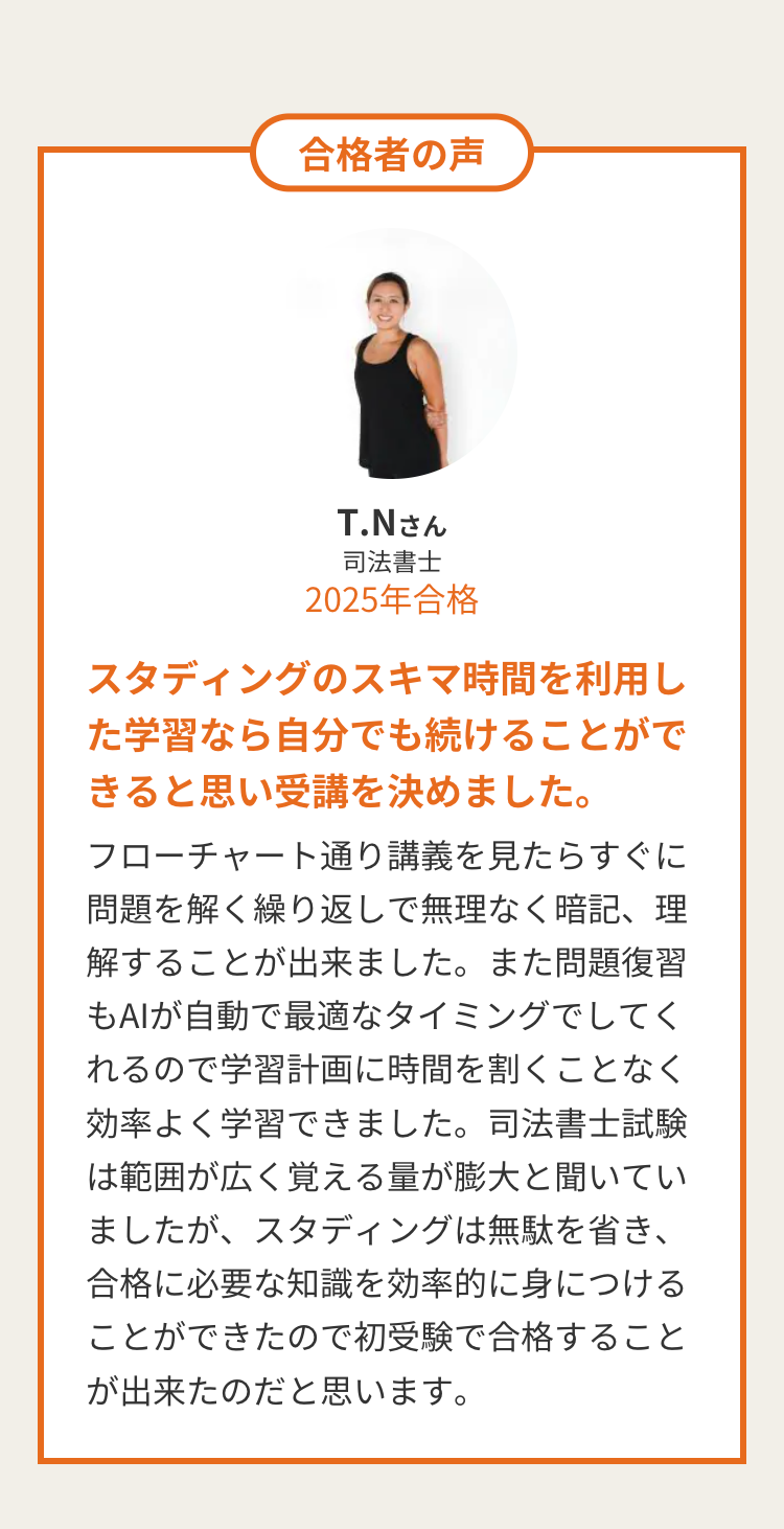 合格者の声
T.Nさん
司法書士
2025年合格
スタディングのスキマ時間を利用し
た学習なら自分でも続けることがで
きると思い受講を決めました。
フローチャート通り講義を見たらすぐに
問題を解く繰り返しで無理なく暗記、 理
解することが出来ました。また問題復習
もAIが自動で最適なタイミングでしてく
れるので学習計画に時間を割くことなく
効率よく学習できました。 司法書士試験
は範囲が広く覚える量が膨大と聞いてい
ましたが、スタディングは無駄を省き、
合格に必要な知識を効率的に身につける
ことができたので初受験で合格すること
が出来たのだと思います。
