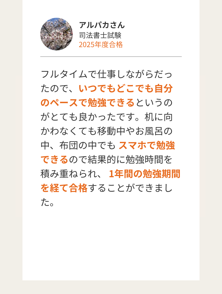 アルパカさん
司法書士試験
2025年度合格
フルタイムで仕事しながらだっ
たので、いつでもどこでも自分
のペースで勉強できるというの
がとても良かったです。 机に向
かわなくても移動中やお風呂の
中、布団の中でもスマホで勉強
できるので結果的に勉強時間を
積み重ねられ、 1年間の勉強期間
を経て合格することができまし
た。