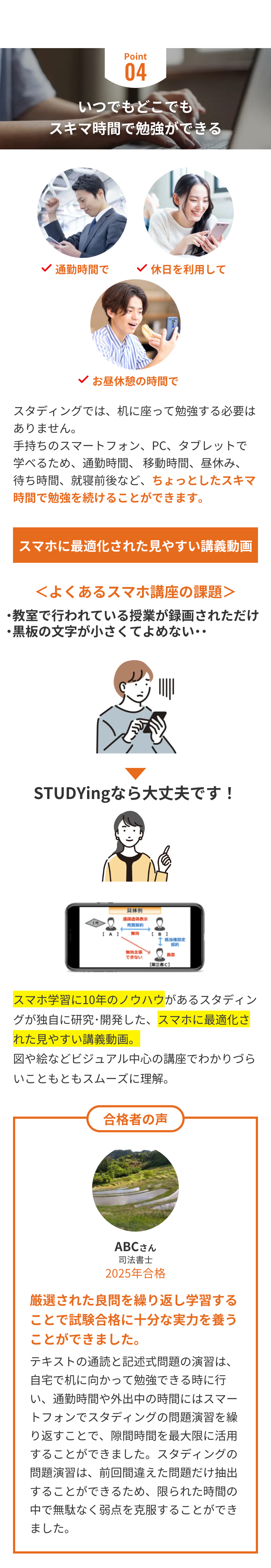 Point
04
いつでもどこでも
スキマ時間で勉強ができる
通勤時間で
休日を利用して
お昼休憩の時間で
スタディングでは、机に座って勉強する必要は
ありません。
手持ちのスマートフォン、PC、タブレットで
学べるため、 通勤時間、移動時間、昼休み、
待ち時間、就寝前後など、 ちょっとしたスキマ
時間で勉強を続けることができます。
スマホに最適化された見やすい講義動画
<よくあるスマホ講座の課題>
・教室で行われている授業が録画されただけ
・黒板の文字が小さくてよめない･･
STUDYingなら大丈夫です!
具体例
通謀虚偽表示
売買契約
【A】
無効
【B】
抵当權設定
契約
無効主張
善意
できない
[第三者C】
スマホ学習に10年のノウハウがあるスタディン
グが独自に研究・開発した、スマホに最適化さ
れた見やすい講義動画。
図や絵などビジュアル中心の講座でわかりづら
いこともともスムーズに理解。
合格者の声
ABCさん
司法書士
2025年合格
厳選された良問を繰り返し学習する
ことで試験合格に十分な実力を養う
ことができました。
テキストの通読と記述式問題の演習は、
自宅で机に向かって勉強できる時に行
い、通勤時間や外出中の時間にはスマー
トフォンでスタディングの問題演習を繰
り返すことで、隙間時間を最大限に活用
することができました。 スタディングの
問題演習は、前回間違えた問題だけ抽出
することができるため、 限られた時間の
中で無駄なく弱点を克服することができ
ました。
