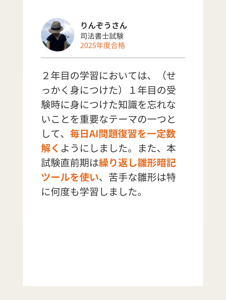 りんぞうさん
司法書士試験
2025年度合格
2年目の学習においては、(せ
っかく身につけた) 1年目の受
験時に身につけた知識を忘れな
いことを重要なテーマの一つと
して、毎日AI問題復習を一定数
解くようにしました。 また、 本
試験直前期は繰り返し雛形暗記
ツールを使い、 苦手な雛形は特
に何度も学習しました。