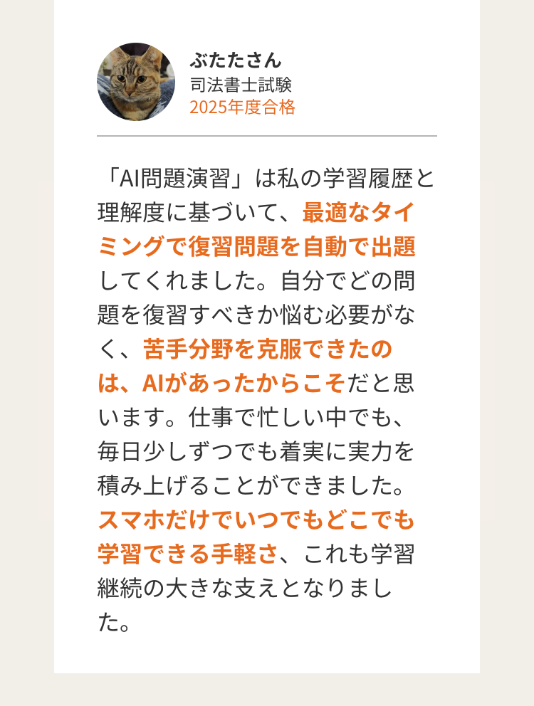 ぶたたさん
司法書士試験
2025年度合格
「AI問題演習」は私の学習履歴と
理解度に基づいて、最適なタイ
ミングで復習問題を自動で出題
してくれました。 自分でどの問
題を復習すべきか悩む必要がな
く、苦手分野を克服できたの
は、AIがあったからこそだと思
います。仕事で忙しい中でも、
毎日少しずつでも着実に実力を
積み上げることができました。
スマホだけでいつでもどこでも
学習できる手軽さ、これも学習
継続の大きな支えとなりまし
た。