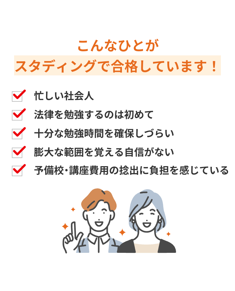こんなひとが
スタディングで合格しています!
忙しい社会人
法律を勉強するのは初めて
十分な勉強時間を確保しづらい
膨大な範囲を覚える自信がない
予備校・講座費用の捻出に負担を感じている