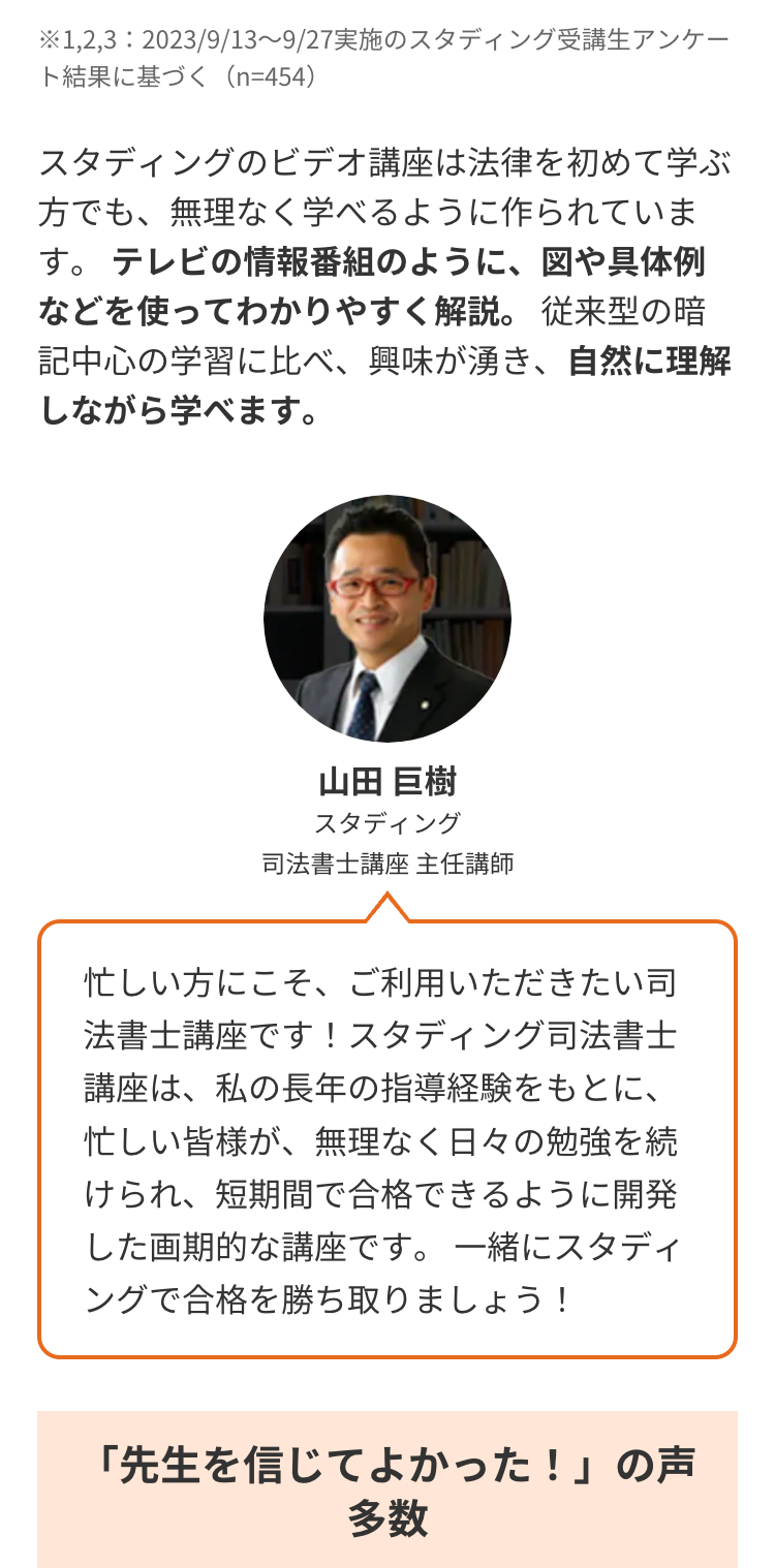 ※1,2,3:2023/9/13~9/27 実施のスタディング受講生アンケー
ト結果に基づく (n=454)
スタディングのビデオ講座は法律を初めて学ぶ
方でも、無理なく学べるように作られていま
す。 テレビの情報番組のように、図や具体例
などを使ってわかりやすく解説。 従来型の暗
記中心の学習に比べ、興味が湧き、 自然に理解
しながら学べます。
山田 巨樹
スタディング
司法書士講座 主任講師
忙しい方にこそ、ご利用いただきたい司
法書士講座です! スタディング司法書士
講座は、私の長年の指導経験をもとに、
忙しい皆様が、 無理なく日々の勉強を続
けられ、短期間で合格できるように開発
した画期的な講座です。 一緒にスタディ
ングで合格を勝ち取りましょう!
「先生を信じてよかった!」の声
多数