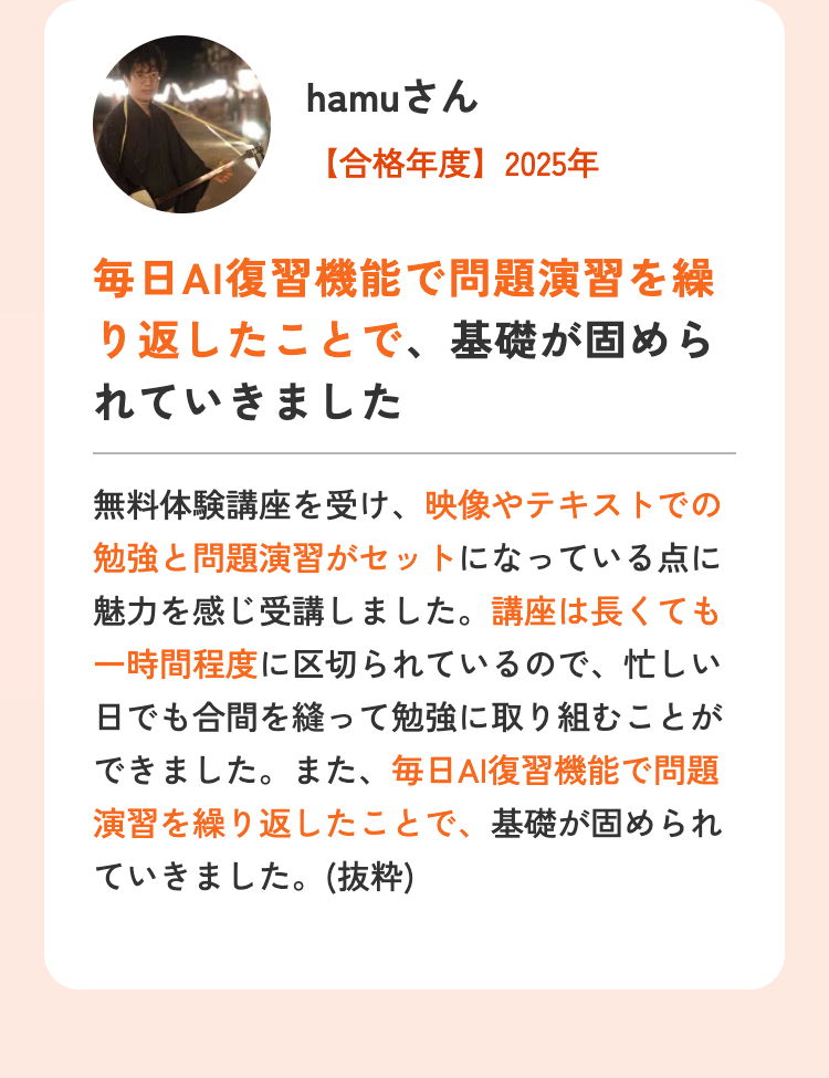 hamuさん
【合格年度】2025年
毎日AI復習機能で問題演習を繰
り返したことで、基礎が固めら
れていきました
無料体験講座を受け、映像やテキストでの
勉強と問題演習がセットになっている点に
魅力を感じ受講しました。 講座は長くても
一時間程度に区切られているので、忙しい
日でも合間を縫って勉強に取り組むことが
できました。また、 毎日AI復習機能で問題
演習を繰り返したことで、基礎が固められ
ていきました。(抜粋)