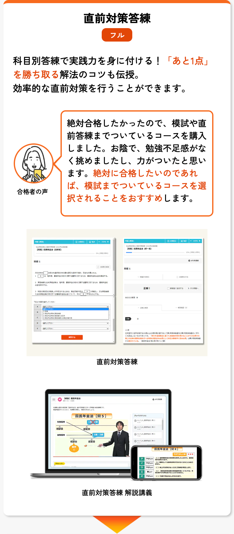 直前対策答練
フル
科目別答練で実践力を身に付ける! 「あと1点」
を勝ち取る解法のコツも伝授。
効率的な直前対策を行うことができます。
合格者の声
国民年金 (
絶対合格したかったので、 模試や直
前答練までついているコースを購入
しました。 お陰で、 勉強不足感がな
く挑めましたし、 力がついたと思い
ます。 絶対に合格したいのであれ
ば、模試までついているコースを選
択されることをおすすめします。
次の章とせよ。
1は、め
組合等は、年金の
下記をしてください
して下さい
選択して下さい
[明して下さい
「して下さい
1
作されるとき
そのするものとする。
あなたの
ったでしょう。
表示
正解!
日本国内にあって
なのであっても
このすべ
づく
とし
かっこ)
直前対策答練
国民年金法 (5)
先究采病
初診日
認定日
初診日
認定日
要件
プレイリスト (15)
◎1 (1)
◎5-732
(3)
メモ
10% (120)
メモ
ることができるそ
める」は第1号
国民年金法 【4】
できてほしい
やさしいす
やさしい
ません。
が行われなくなることはあり
やさしいが発生します。
難しい
をすることはできません。
やさしいしが行われます。
直前対策答練 解説講義