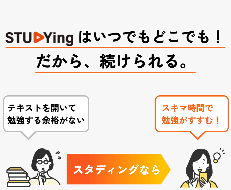 STUDYing はいつでもどこでも!
だから、続けられる。
テキストを開いて
スキマ時間で
勉強する余裕がない
勉強がすすむ!
スタディングなら