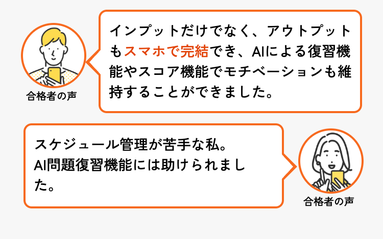 合格者の声
インプットだけでなく、 アウトプット
もスマホで完結でき、 AIによる復習機
能やスコア機能でモチベーションも維
持することができました。
スケジュール管理が苦手な私。
AI問題復習機能には助けられまし
た。
合格者の声
